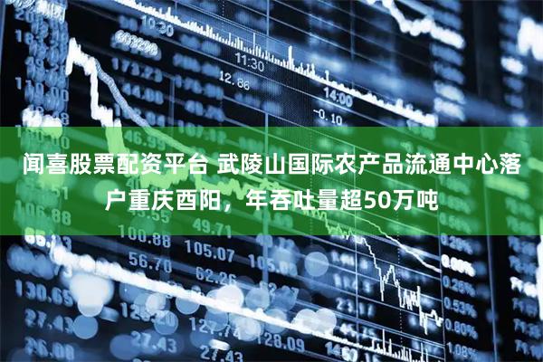 闻喜股票配资平台 武陵山国际农产品流通中心落户重庆酉阳，年吞吐量超50万吨