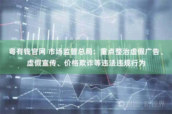 粤有钱官网 市场监管总局：重点整治虚假广告、虚假宣传、价格欺诈等违法违规行为