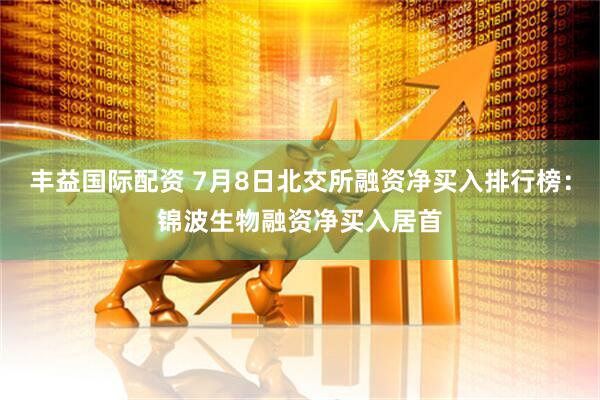 丰益国际配资 7月8日北交所融资净买入排行榜：锦波生物融资净买入居首