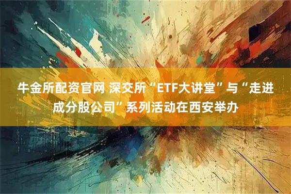 牛金所配资官网 深交所“ETF大讲堂”与“走进成分股公司”系列活动在西安举办