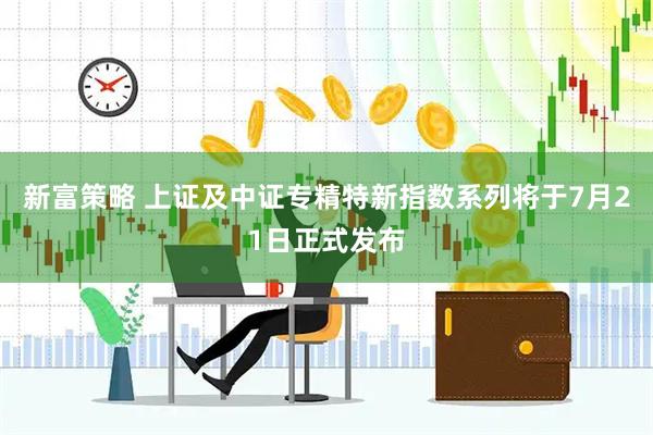 新富策略 上证及中证专精特新指数系列将于7月21日正式发布