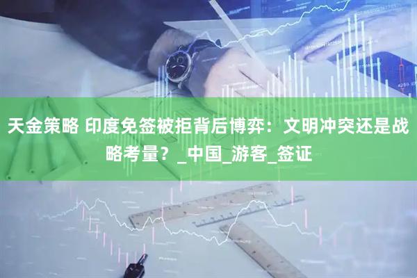 天金策略 印度免签被拒背后博弈：文明冲突还是战略考量？_中国_游客_签证
