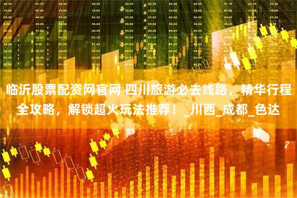 临沂股票配资网官网 四川旅游必去线路，精华行程全攻略，解锁超火玩法推荐！_川西_成都_色达