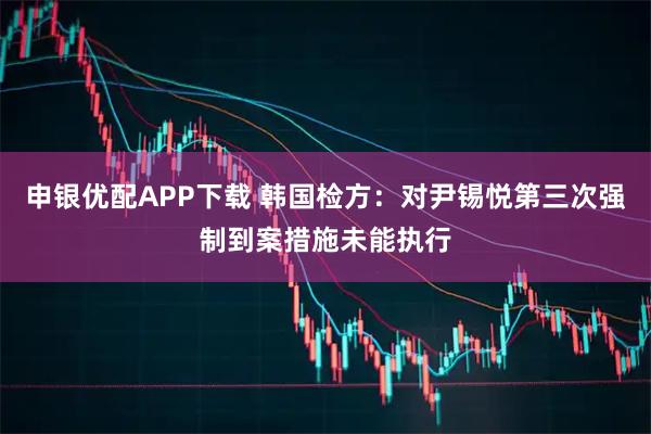 申银优配APP下载 韩国检方：对尹锡悦第三次强制到案措施未能执行