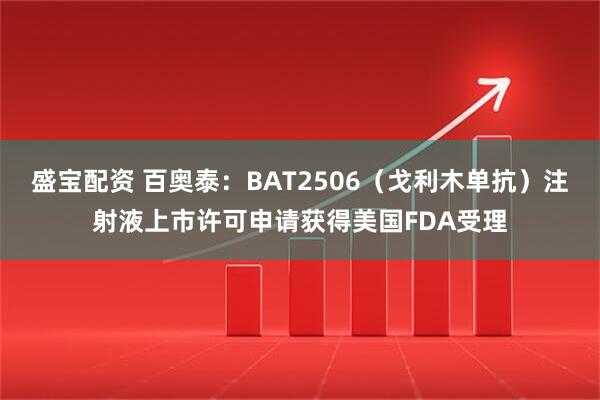 盛宝配资 百奥泰：BAT2506（戈利木单抗）注射液上市许可申请获得美国FDA受理