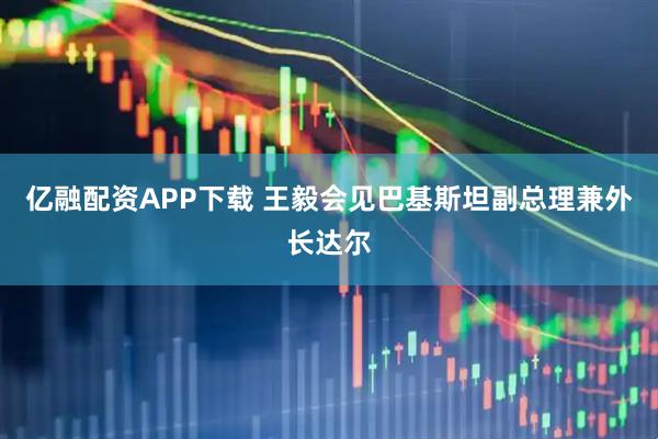 亿融配资APP下载 王毅会见巴基斯坦副总理兼外长达尔
