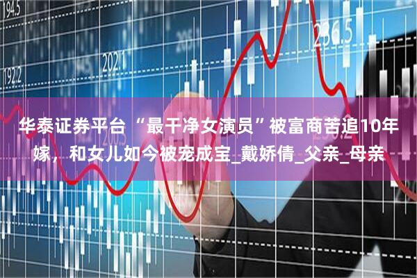 华泰证券平台 “最干净女演员”被富商苦追10年嫁，和女儿如今被宠成宝_戴娇倩_父亲_母亲