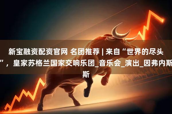 新宝融资配资官网 名团推荐 | 来自“世界的尽头”，皇家苏格兰国家交响乐团_音乐会_演出_因弗内斯