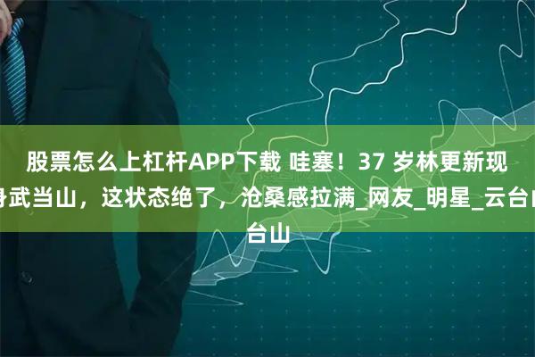 股票怎么上杠杆APP下载 哇塞！37 岁林更新现身武当山，这状态绝了，沧桑感拉满_网友_明星_云台山