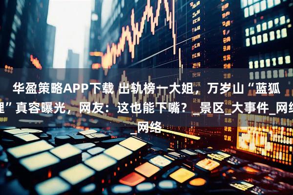 华盈策略APP下载 出轨榜一大姐，万岁山“蓝狐狸”真容曝光，网友：这也能下嘴？_景区_大事件_网络