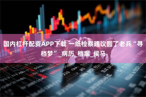国内杠杆配资APP下载 一纸检察建议圆了老兵“寻档梦”_病历_档案_侯马