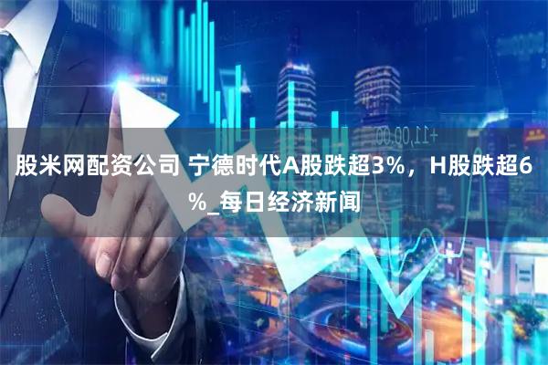 股米网配资公司 宁德时代A股跌超3%，H股跌超6%_每日经济新闻