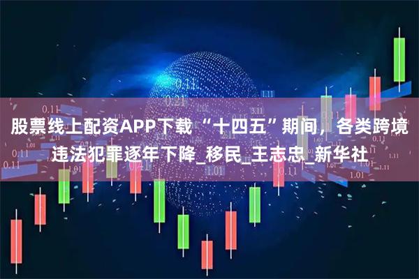 股票线上配资APP下载 “十四五”期间，各类跨境违法犯罪逐年下降_移民_王志忠_新华社