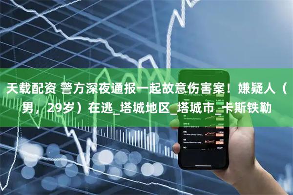 天载配资 警方深夜通报一起故意伤害案！嫌疑人（男，29岁）在逃_塔城地区_塔城市_卡斯铁勒