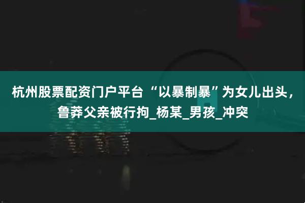 杭州股票配资门户平台 “以暴制暴”为女儿出头，鲁莽父亲被行拘_杨某_男孩_冲突