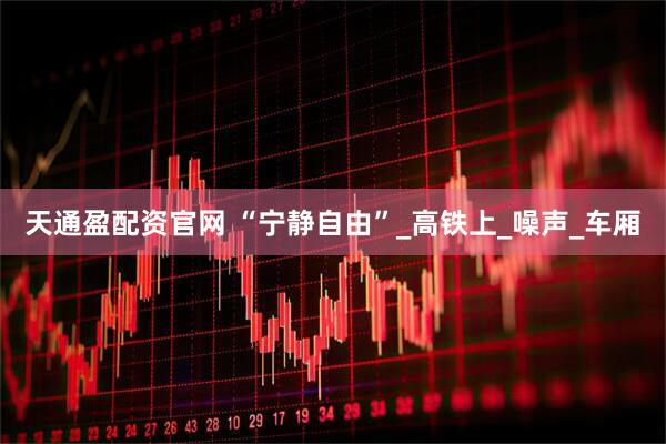 天通盈配资官网 “宁静自由”_高铁上_噪声_车厢