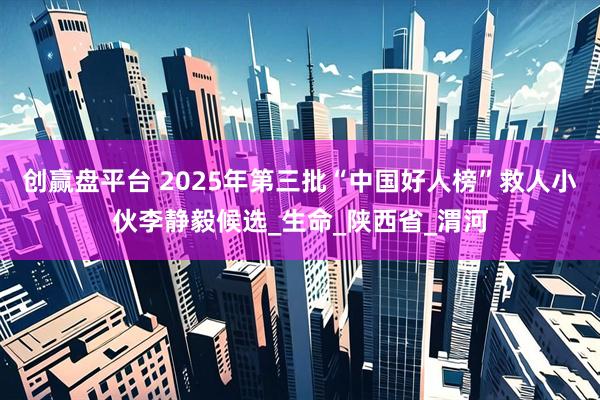 创赢盘平台 2025年第三批“中国好人榜”救人小伙李静毅候选_生命_陕西省_渭河