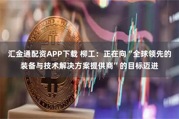 汇金通配资APP下载 柳工：正在向“全球领先的装备与技术解决方案提供商”的目标迈进
