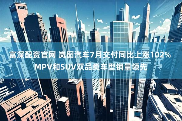 富深配资官网 岚图汽车7月交付同比上涨102% MPV和SUV双品类车型销量领先