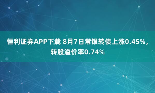 恒利证券APP下载 8月7日常银转债上涨0.45%，转股溢价率0.74%