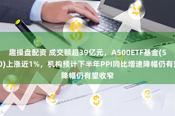 趣操盘配资 成交额超39亿元，A500ETF基金(512050)上涨近1%，机构预计下半年PPI同比增速降幅仍有望收窄