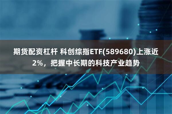 期货配资杠杆 科创综指ETF(589680)上涨近2%，把握中长期的科技产业趋势
