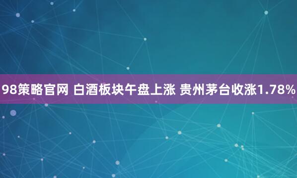 98策略官网 白酒板块午盘上涨 贵州茅台收涨1.78%