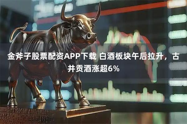 金斧子股票配资APP下载 白酒板块午后拉升，古井贡酒涨超6%