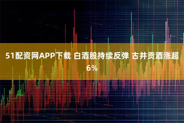 51配资网APP下载 白酒股持续反弹 古井贡酒涨超6%