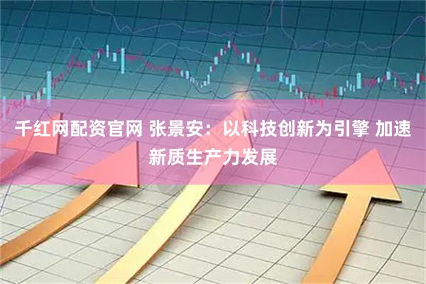 千红网配资官网 张景安：以科技创新为引擎 加速新质生产力发展