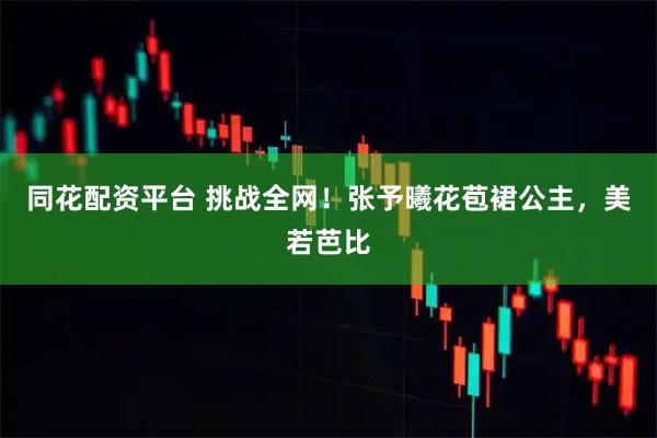 同花配资平台 挑战全网！张予曦花苞裙公主，美若芭比