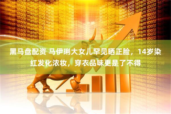 黑马盘配资 马伊琍大女儿罕见晒正脸，14岁染红发化浓妆，穿衣品味更是了不得