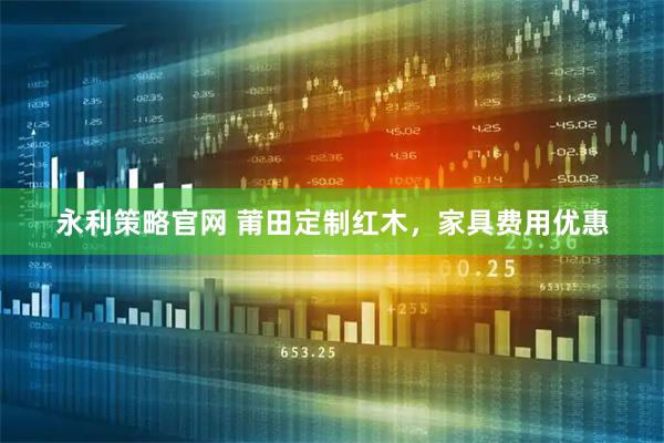 永利策略官网 莆田定制红木，家具费用优惠