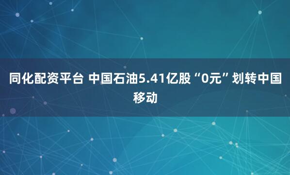 同化配资平台 中国石油5.41亿股“0元”划转中国移动