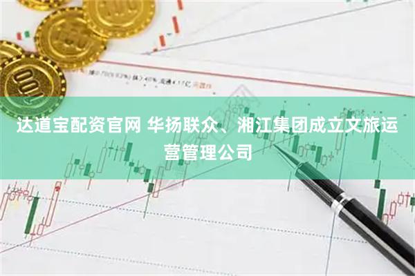 达道宝配资官网 华扬联众、湘江集团成立文旅运营管理公司