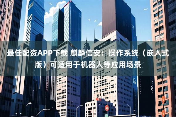 最佳配资APP下载 麒麟信安：操作系统（嵌入式版）可适用于机器人等应用场景