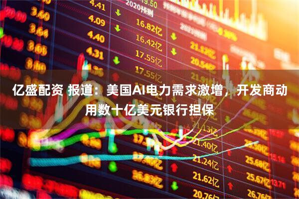 亿盛配资 报道：美国AI电力需求激增，开发商动用数十亿美元银行担保